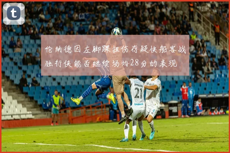 伦纳德因左脚踝扭伤存疑快船客战独行侠能否继续场均28分的表现