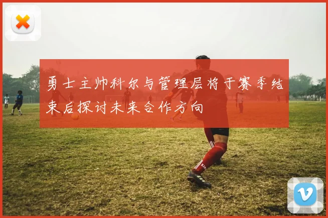勇士主帅科尔与管理层将于赛季结束后探讨未来合作方向