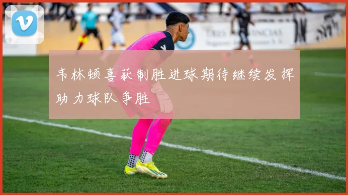 韦林顿喜获制胜进球期待继续发挥助力球队争胜